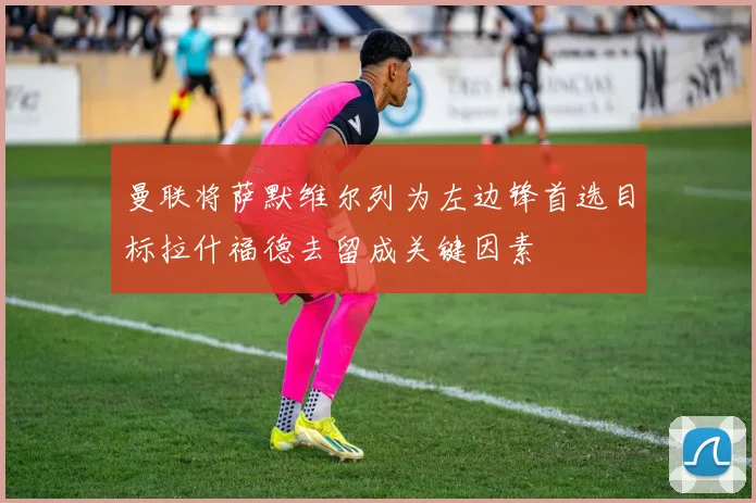 曼联将萨默维尔列为左边锋首选目标拉什福德去留成关键因素
