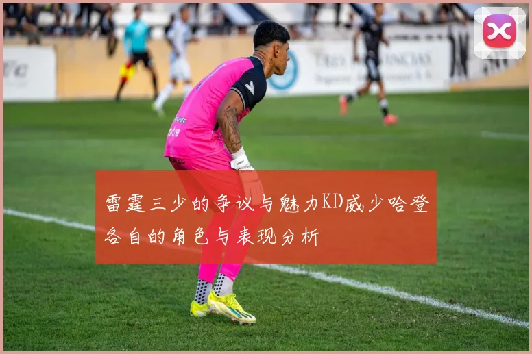 雷霆三少的争议与魅力KD威少哈登各自的角色与表现分析