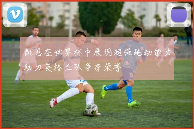 凯恩在世界杯中展现超强跑动能力助力英格兰队争夺荣誉