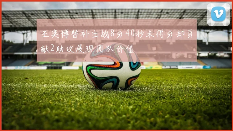 王奕博替补出战8分40秒未得分却贡献2助攻展现团队价值