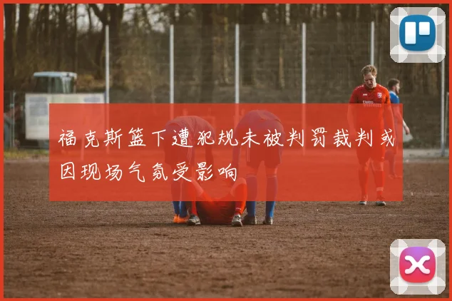 福克斯篮下遭犯规未被判罚裁判或因现场气氛受影响