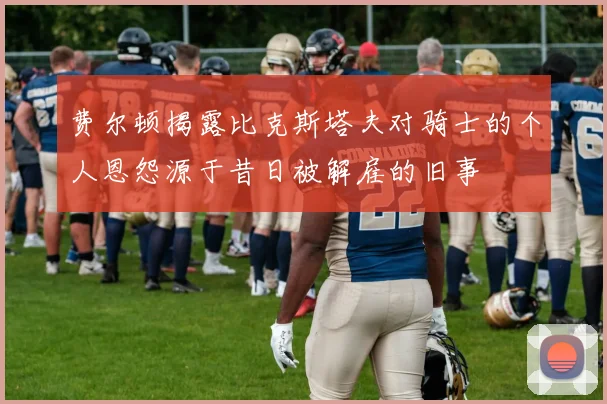 费尔顿揭露比克斯塔夫对骑士的个人恩怨源于昔日被解雇的旧事
