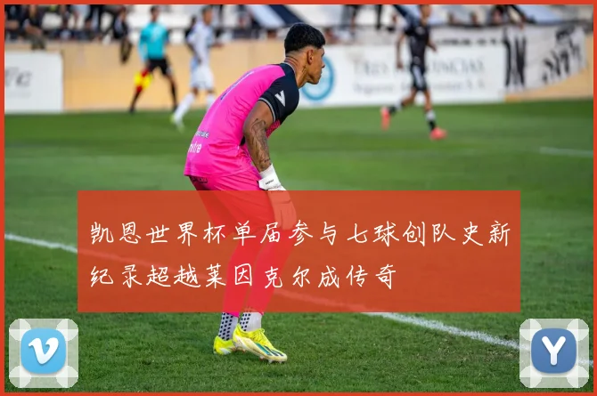 凯恩世界杯单届参与七球创队史新纪录超越莱因克尔成传奇