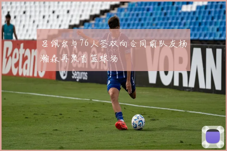 吕佩尔与76人签双向合同前队友杨瀚森再聚首篮球场