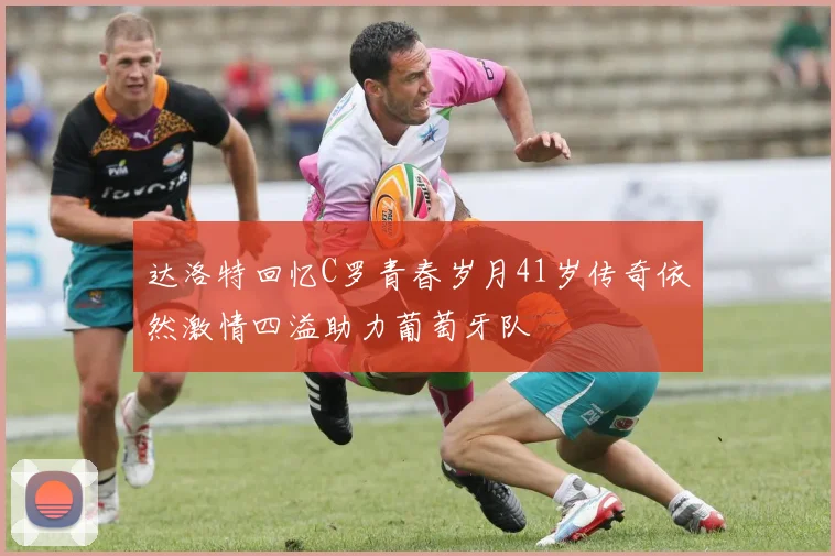 达洛特回忆C罗青春岁月41岁传奇依然激情四溢助力葡萄牙队